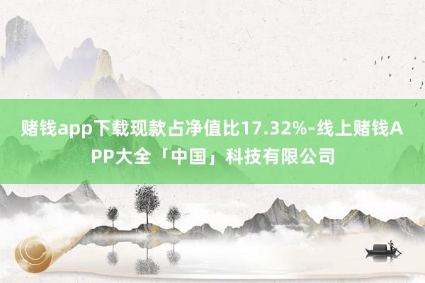 赌钱app下载现款占净值比17.32%-线上赌钱APP大全「中国」科技有限公司