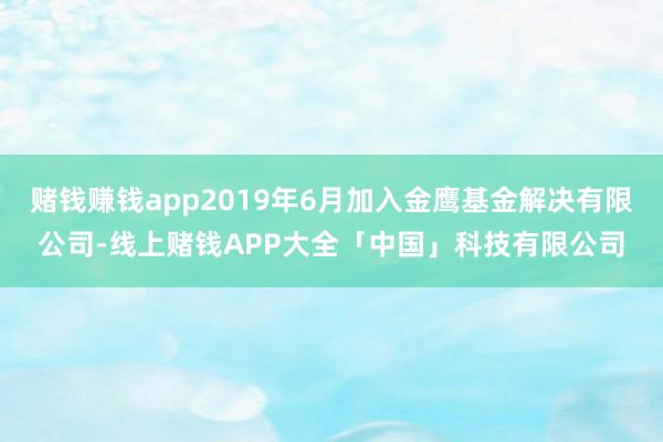 赌钱赚钱app2019年6月加入金鹰基金解决有限公司-线上赌钱APP大全「中国」科技有限公司