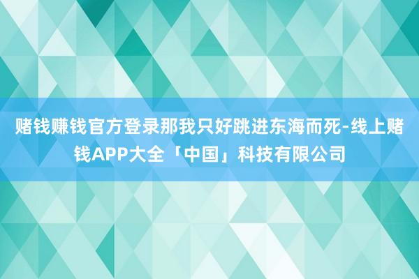赌钱赚钱官方登录那我只好跳进东海而死-线上赌钱APP大全「中国」科技有限公司