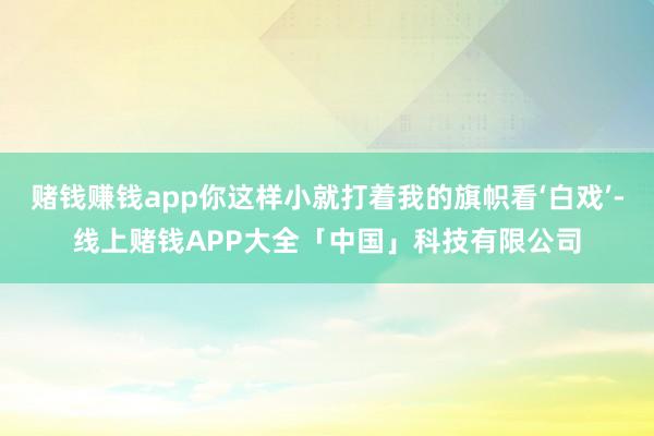 赌钱赚钱app你这样小就打着我的旗帜看‘白戏’-线上赌钱APP大全「中国」科技有限公司