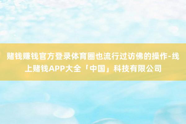 赌钱赚钱官方登录体育圈也流行过访佛的操作-线上赌钱APP大全「中国」科技有限公司
