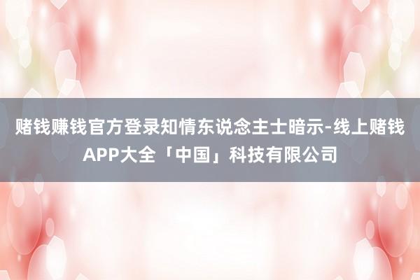 赌钱赚钱官方登录　　知情东说念主士暗示-线上赌钱APP大全「中国」科技有限公司