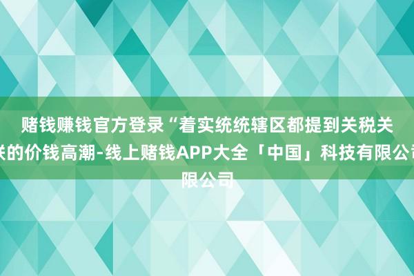 赌钱赚钱官方登录　　“着实统统辖区都提到关税关联的价钱高潮-线上赌钱APP大全「中国」科技有限公司